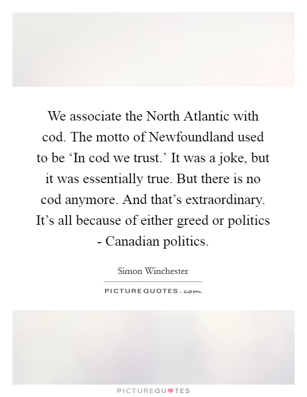 We associate the North Atlantic with cod. The motto of Newfoundland used to be ‘In cod we trust.' It was a joke, but it was essentially true. But there is no cod anymore. And that's extraordinary. It's all because of either greed or politics - Canadian politics. Picture Quote #1
