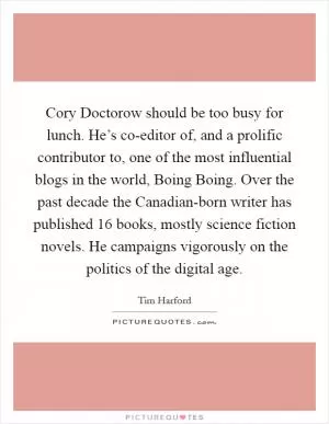 Cory Doctorow should be too busy for lunch. He’s co-editor of, and a prolific contributor to, one of the most influential blogs in the world, Boing Boing. Over the past decade the Canadian-born writer has published 16 books, mostly science fiction novels. He campaigns vigorously on the politics of the digital age Picture Quote #1