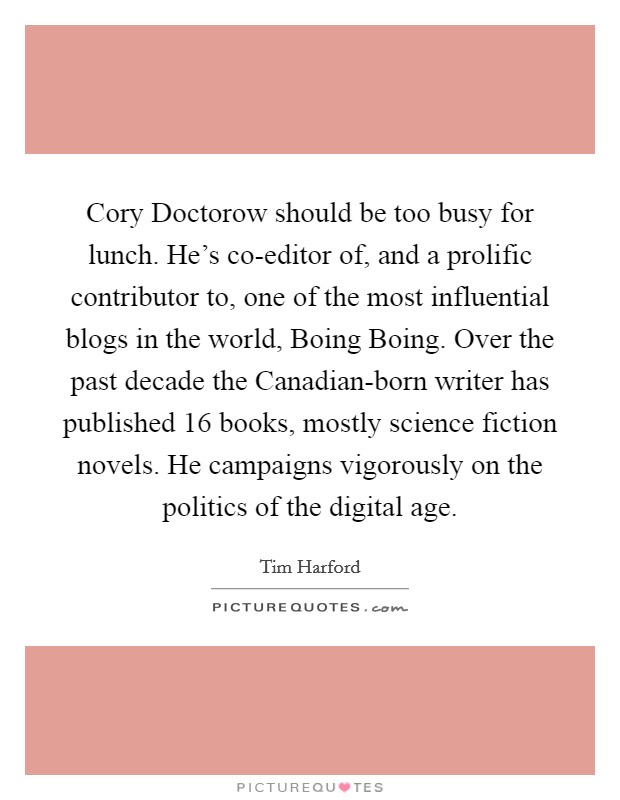 Cory Doctorow should be too busy for lunch. He's co-editor of, and a prolific contributor to, one of the most influential blogs in the world, Boing Boing. Over the past decade the Canadian-born writer has published 16 books, mostly science fiction novels. He campaigns vigorously on the politics of the digital age. Picture Quote #1
