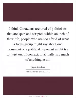 I think Canadians are tired of politicians that are spun and scripted within an inch of their life, people who are too afraid of what a focus group might say about one comment or a political opponent might try to twist out of context, to actually say much of anything at all Picture Quote #1
