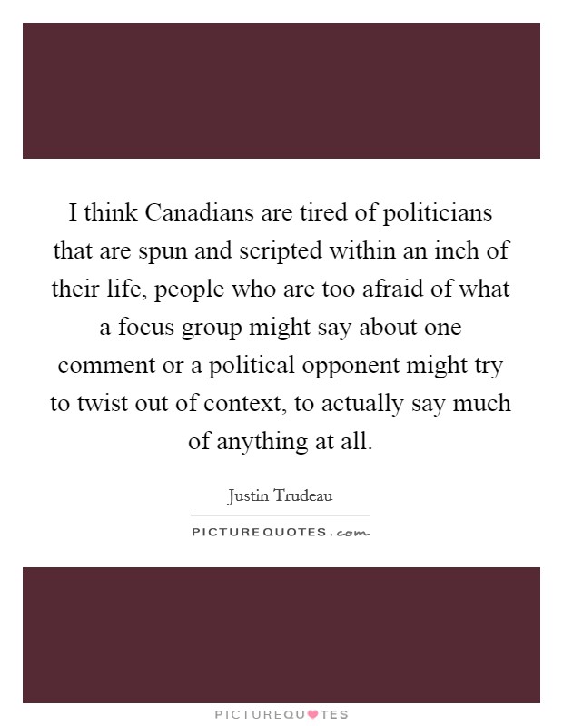 I think Canadians are tired of politicians that are spun and scripted within an inch of their life, people who are too afraid of what a focus group might say about one comment or a political opponent might try to twist out of context, to actually say much of anything at all. Picture Quote #1