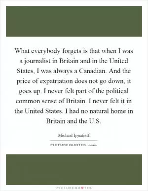 What everybody forgets is that when I was a journalist in Britain and in the United States, I was always a Canadian. And the price of expatriation does not go down, it goes up. I never felt part of the political common sense of Britain. I never felt it in the United States. I had no natural home in Britain and the U.S Picture Quote #1
