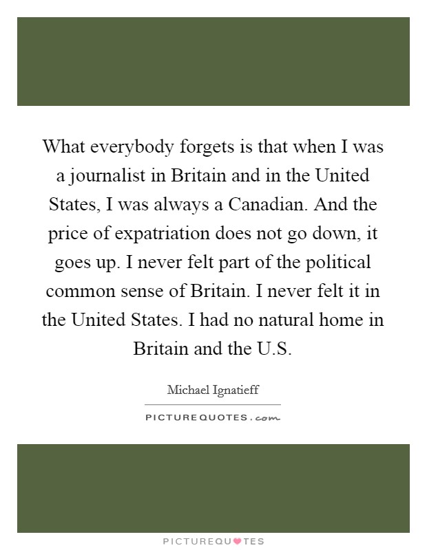 What everybody forgets is that when I was a journalist in Britain and in the United States, I was always a Canadian. And the price of expatriation does not go down, it goes up. I never felt part of the political common sense of Britain. I never felt it in the United States. I had no natural home in Britain and the U.S. Picture Quote #1