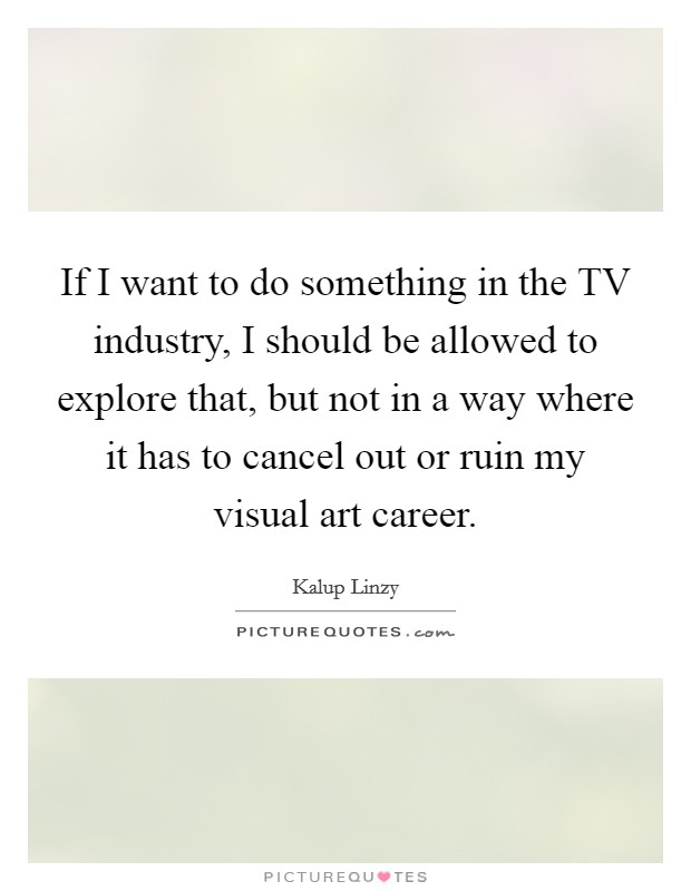If I want to do something in the TV industry, I should be allowed to explore that, but not in a way where it has to cancel out or ruin my visual art career. Picture Quote #1