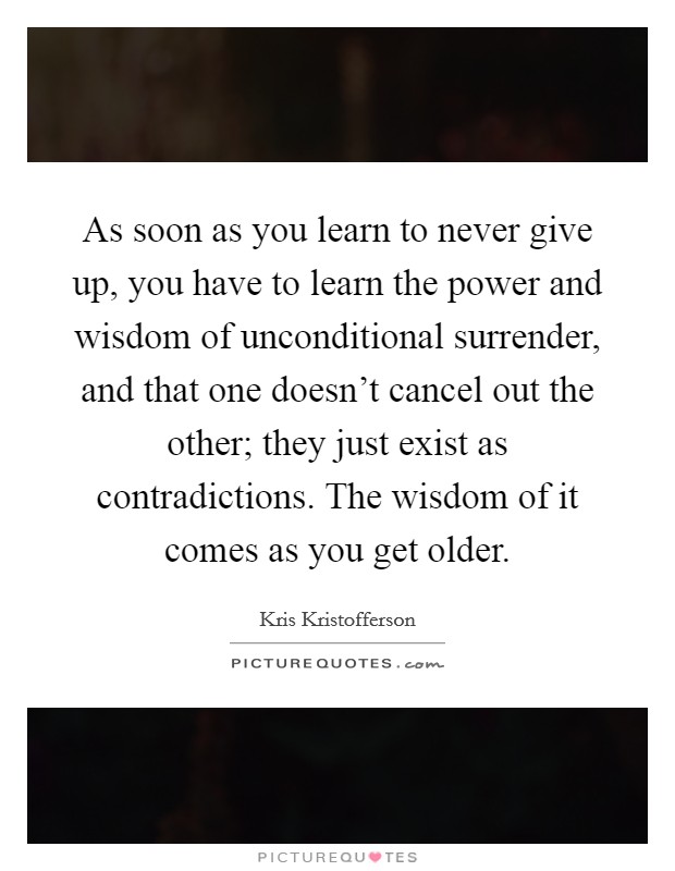 As soon as you learn to never give up, you have to learn the power and wisdom of unconditional surrender, and that one doesn't cancel out the other; they just exist as contradictions. The wisdom of it comes as you get older. Picture Quote #1