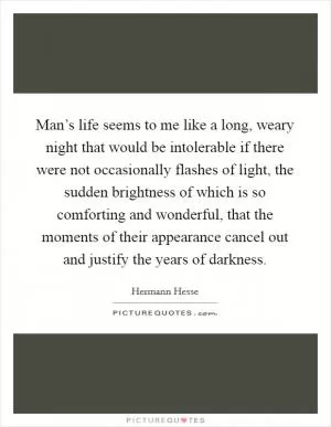 Man’s life seems to me like a long, weary night that would be intolerable if there were not occasionally flashes of light, the sudden brightness of which is so comforting and wonderful, that the moments of their appearance cancel out and justify the years of darkness Picture Quote #1