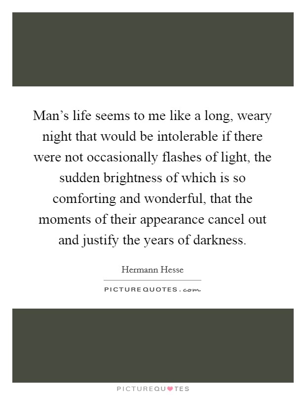 Man's life seems to me like a long, weary night that would be intolerable if there were not occasionally flashes of light, the sudden brightness of which is so comforting and wonderful, that the moments of their appearance cancel out and justify the years of darkness. Picture Quote #1