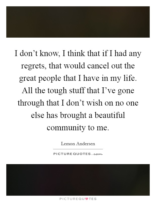 I don't know, I think that if I had any regrets, that would cancel out the great people that I have in my life. All the tough stuff that I've gone through that I don't wish on no one else has brought a beautiful community to me. Picture Quote #1