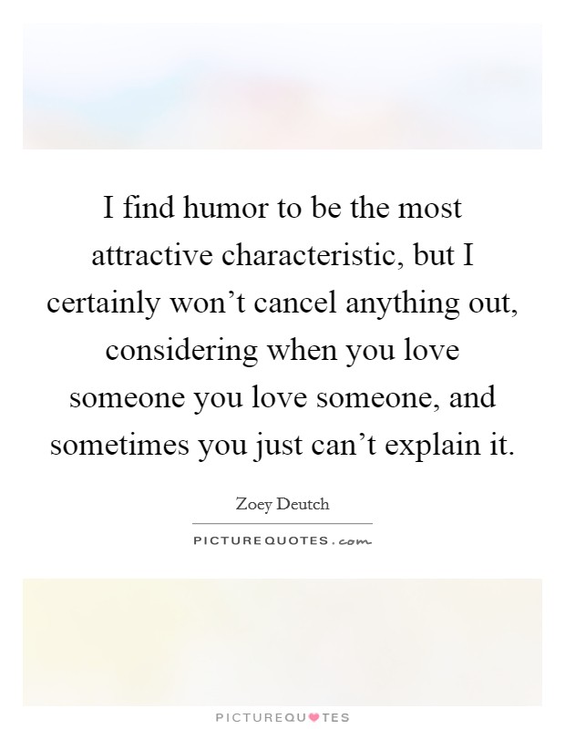 I find humor to be the most attractive characteristic, but I certainly won't cancel anything out, considering when you love someone you love someone, and sometimes you just can't explain it. Picture Quote #1