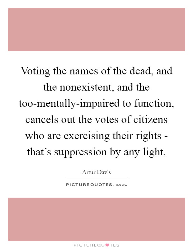 Voting the names of the dead, and the nonexistent, and the too-mentally-impaired to function, cancels out the votes of citizens who are exercising their rights - that's suppression by any light. Picture Quote #1