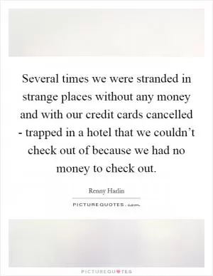 Several times we were stranded in strange places without any money and with our credit cards cancelled - trapped in a hotel that we couldn’t check out of because we had no money to check out Picture Quote #1