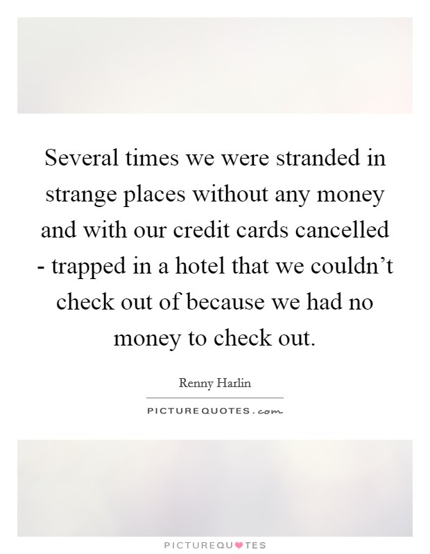 Several times we were stranded in strange places without any money and with our credit cards cancelled - trapped in a hotel that we couldn't check out of because we had no money to check out. Picture Quote #1