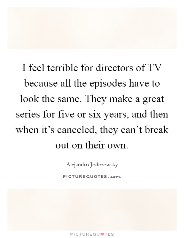 I feel terrible for directors of TV because all the episodes have to look the same. They make a great series for five or six years, and then when it's canceled, they can't break out on their own. Picture Quote #1