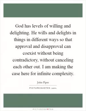 God has levels of willing and delighting. He wills and delights in things in different ways so that approval and disapproval can coexist without being contradictory, without canceling each other out. I am making the case here for infinite complexity Picture Quote #1