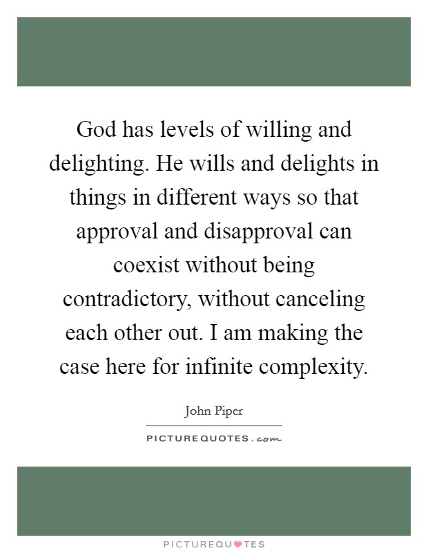 God has levels of willing and delighting. He wills and delights in things in different ways so that approval and disapproval can coexist without being contradictory, without canceling each other out. I am making the case here for infinite complexity. Picture Quote #1