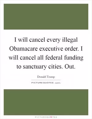 I will cancel every illegal Obamacare executive order. I will cancel all federal funding to sanctuary cities. Out Picture Quote #1