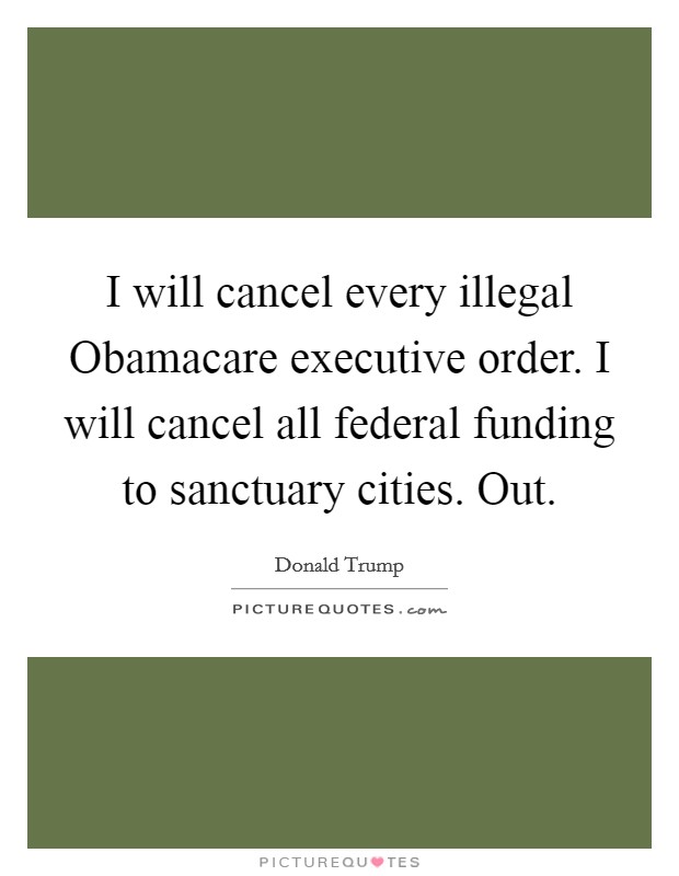 I will cancel every illegal Obamacare executive order. I will cancel all federal funding to sanctuary cities. Out. Picture Quote #1