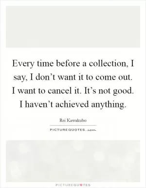 Every time before a collection, I say, I don’t want it to come out. I want to cancel it. It’s not good. I haven’t achieved anything Picture Quote #1