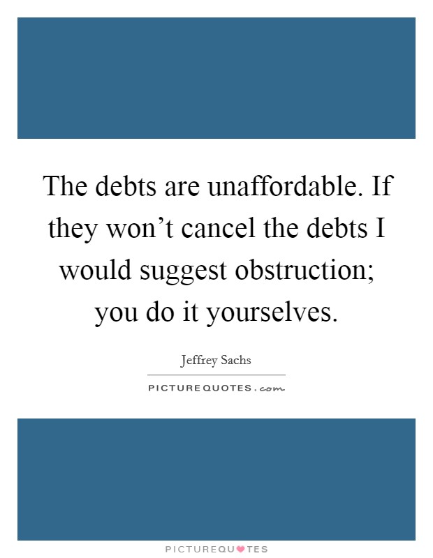The debts are unaffordable. If they won't cancel the debts I would suggest obstruction; you do it yourselves. Picture Quote #1