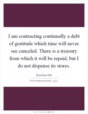 I am contracting continually a debt of gratitude which time will never see canceled. There is a treasury from which it will be repaid, but I do not dispense its stores Picture Quote #1