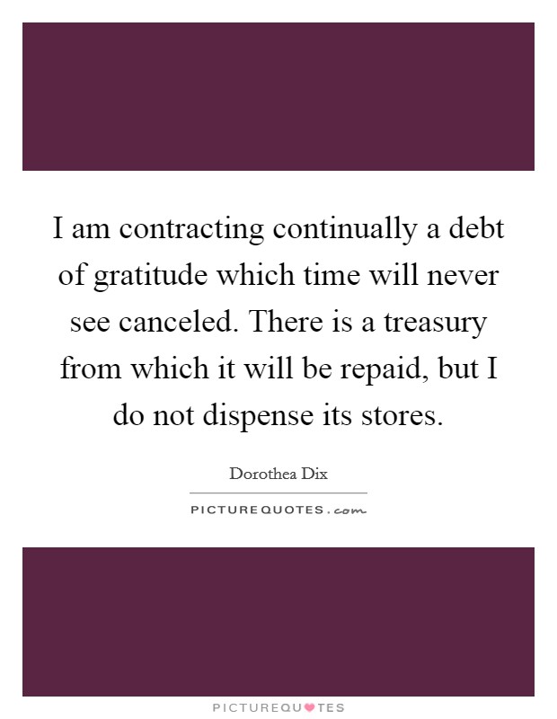 I am contracting continually a debt of gratitude which time will never see canceled. There is a treasury from which it will be repaid, but I do not dispense its stores. Picture Quote #1
