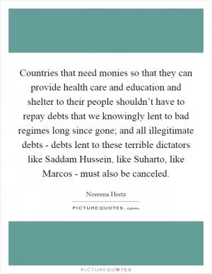 Countries that need monies so that they can provide health care and education and shelter to their people shouldn’t have to repay debts that we knowingly lent to bad regimes long since gone; and all illegitimate debts - debts lent to these terrible dictators like Saddam Hussein, like Suharto, like Marcos - must also be canceled Picture Quote #1