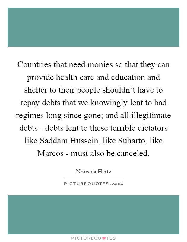 Countries that need monies so that they can provide health care and education and shelter to their people shouldn't have to repay debts that we knowingly lent to bad regimes long since gone; and all illegitimate debts - debts lent to these terrible dictators like Saddam Hussein, like Suharto, like Marcos - must also be canceled. Picture Quote #1