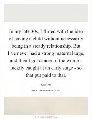 In my late 30s, I flirted with the idea of having a child without necessarily being in a steady relationship. But I’ve never had a strong maternal urge, and then I got cancer of the womb - luckily caught at an early stage - so that put paid to that Picture Quote #1