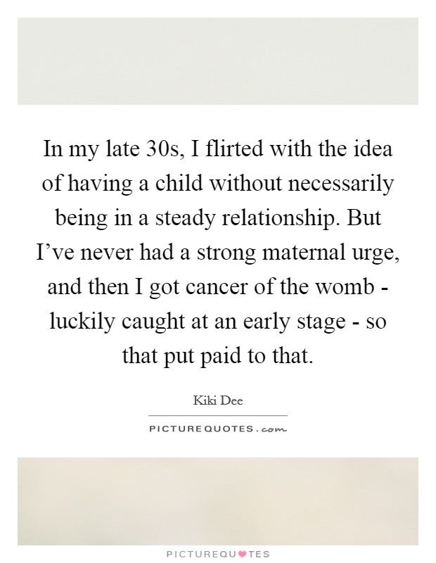 In my late 30s, I flirted with the idea of having a child without necessarily being in a steady relationship. But I've never had a strong maternal urge, and then I got cancer of the womb - luckily caught at an early stage - so that put paid to that. Picture Quote #1