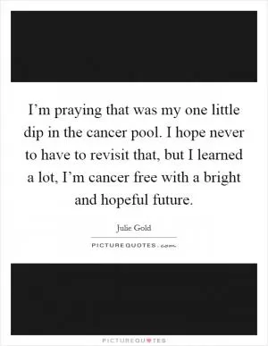 I’m praying that was my one little dip in the cancer pool. I hope never to have to revisit that, but I learned a lot, I’m cancer free with a bright and hopeful future Picture Quote #1