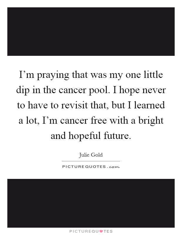 I'm praying that was my one little dip in the cancer pool. I hope never to have to revisit that, but I learned a lot, I'm cancer free with a bright and hopeful future. Picture Quote #1