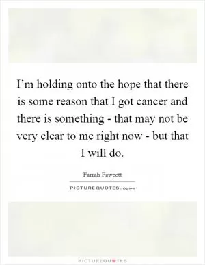 I’m holding onto the hope that there is some reason that I got cancer and there is something - that may not be very clear to me right now - but that I will do Picture Quote #1