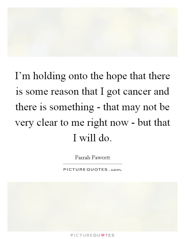 I'm holding onto the hope that there is some reason that I got cancer and there is something - that may not be very clear to me right now - but that I will do. Picture Quote #1