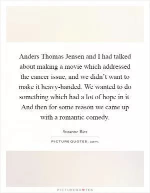 Anders Thomas Jensen and I had talked about making a movie which addressed the cancer issue, and we didn’t want to make it heavy-handed. We wanted to do something which had a lot of hope in it. And then for some reason we came up with a romantic comedy Picture Quote #1
