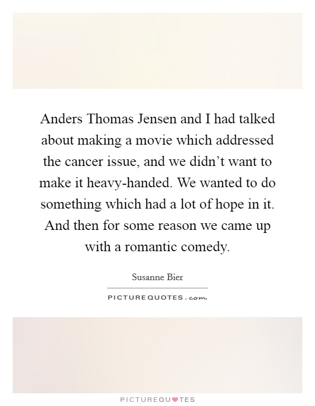 Anders Thomas Jensen and I had talked about making a movie which addressed the cancer issue, and we didn't want to make it heavy-handed. We wanted to do something which had a lot of hope in it. And then for some reason we came up with a romantic comedy. Picture Quote #1