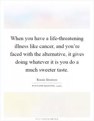 When you have a life-threatening illness like cancer, and you’re faced with the alternative, it gives doing whatever it is you do a much sweeter taste Picture Quote #1