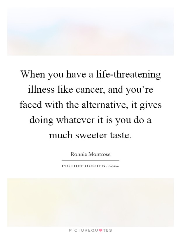 When you have a life-threatening illness like cancer, and you're faced with the alternative, it gives doing whatever it is you do a much sweeter taste. Picture Quote #1