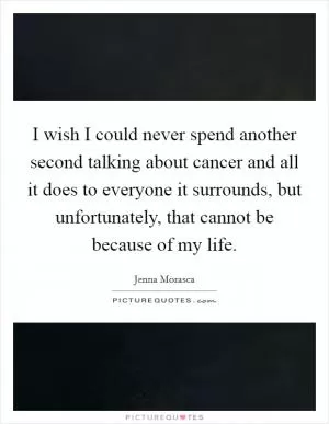 I wish I could never spend another second talking about cancer and all it does to everyone it surrounds, but unfortunately, that cannot be because of my life Picture Quote #1