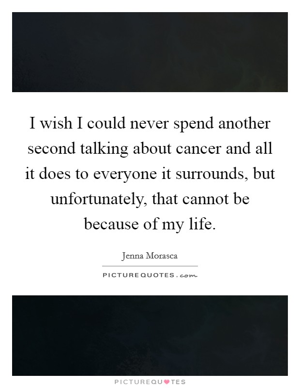 I wish I could never spend another second talking about cancer and all it does to everyone it surrounds, but unfortunately, that cannot be because of my life. Picture Quote #1