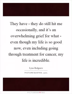 They have - they do still hit me occasionally, and it’s an overwhelming grief for what - even though my life is so good now, even including going through treatment for cancer, my life is incredible Picture Quote #1