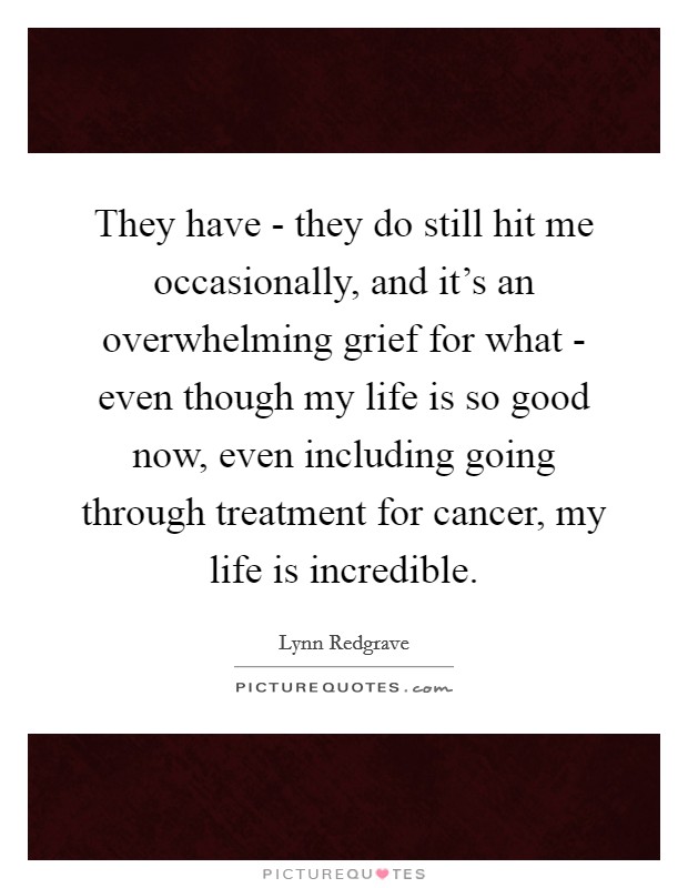 They have - they do still hit me occasionally, and it's an overwhelming grief for what - even though my life is so good now, even including going through treatment for cancer, my life is incredible. Picture Quote #1