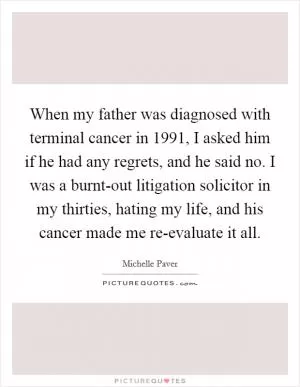 When my father was diagnosed with terminal cancer in 1991, I asked him if he had any regrets, and he said no. I was a burnt-out litigation solicitor in my thirties, hating my life, and his cancer made me re-evaluate it all Picture Quote #1
