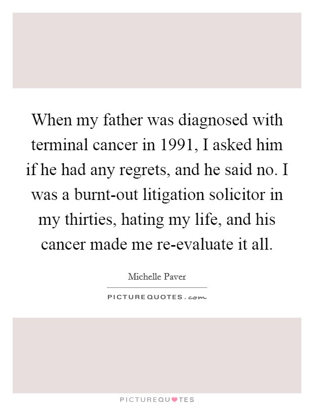 When my father was diagnosed with terminal cancer in 1991, I asked him if he had any regrets, and he said no. I was a burnt-out litigation solicitor in my thirties, hating my life, and his cancer made me re-evaluate it all. Picture Quote #1