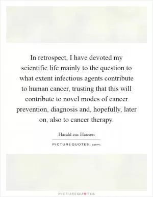 In retrospect, I have devoted my scientific life mainly to the question to what extent infectious agents contribute to human cancer, trusting that this will contribute to novel modes of cancer prevention, diagnosis and, hopefully, later on, also to cancer therapy Picture Quote #1