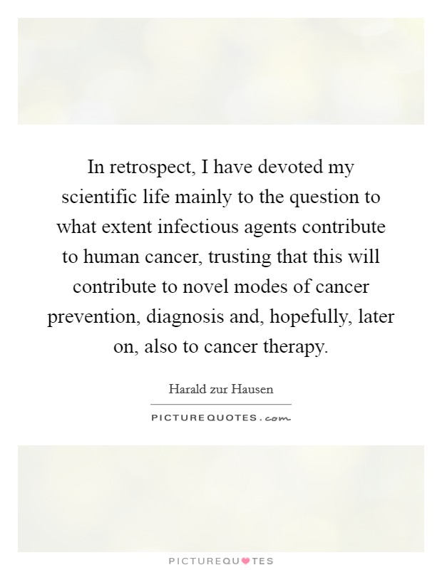 In retrospect, I have devoted my scientific life mainly to the question to what extent infectious agents contribute to human cancer, trusting that this will contribute to novel modes of cancer prevention, diagnosis and, hopefully, later on, also to cancer therapy. Picture Quote #1