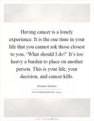 Having cancer is a lonely experience. It is the one time in your life that you cannot ask those closest to you, ‘What should I do?’ It’s too heavy a burden to place on another person. This is your life, your decision, and cancer kills Picture Quote #1