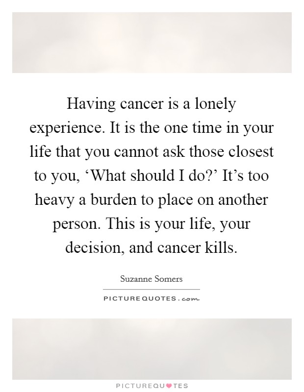 Having cancer is a lonely experience. It is the one time in your life that you cannot ask those closest to you, ‘What should I do?' It's too heavy a burden to place on another person. This is your life, your decision, and cancer kills. Picture Quote #1