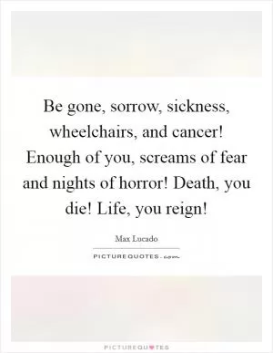 Be gone, sorrow, sickness, wheelchairs, and cancer! Enough of you, screams of fear and nights of horror! Death, you die! Life, you reign! Picture Quote #1