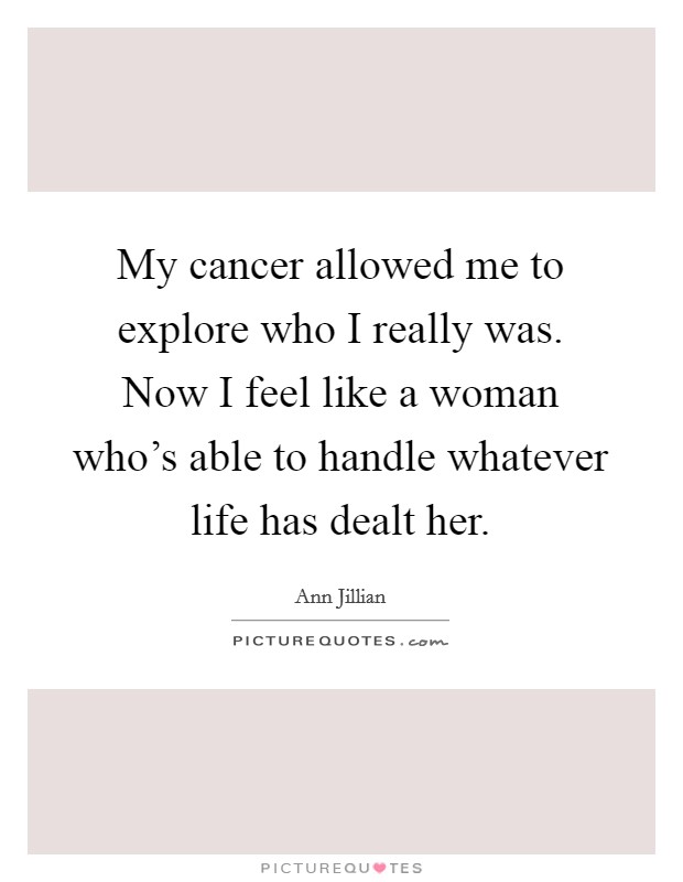 My cancer allowed me to explore who I really was. Now I feel like a woman who's able to handle whatever life has dealt her. Picture Quote #1