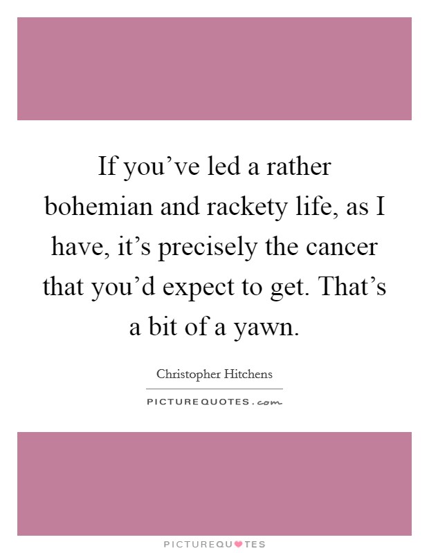 If you've led a rather bohemian and rackety life, as I have, it's precisely the cancer that you'd expect to get. That's a bit of a yawn. Picture Quote #1